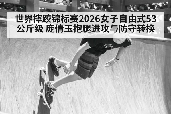 世界摔跤锦标赛2026女子自由式53公斤级 庞倩玉抱腿进攻与防守转换