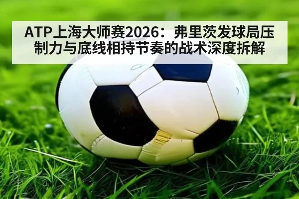 ATP上海大师赛2026：弗里茨发球局压制力与底线相持节奏的战术深度拆解