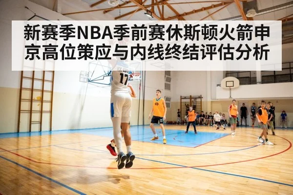 新赛季NBA季前赛休斯顿火箭申京高位策应与内线终结评估分析