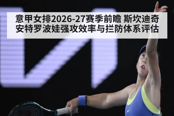 意甲女排2026-27赛季前瞻 斯坎迪奇安特罗波娃强攻效率与拦防体系评估
