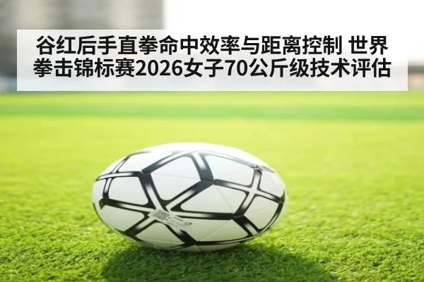 谷红后手直拳命中效率与距离控制 世界拳击锦标赛2026女子70公斤级技术评估